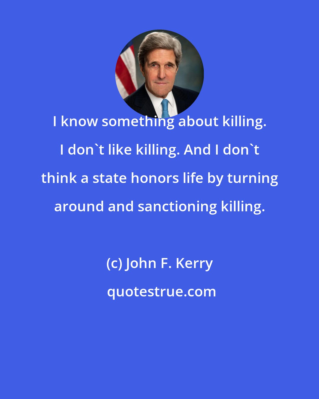 John F. Kerry: I know something about killing. I don't like killing. And I don't think a state honors life by turning around and sanctioning killing.