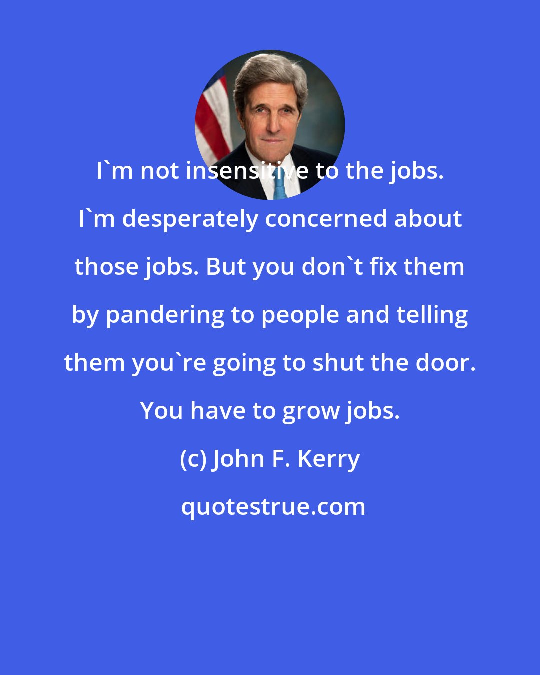 John F. Kerry: I'm not insensitive to the jobs. I'm desperately concerned about those jobs. But you don't fix them by pandering to people and telling them you're going to shut the door. You have to grow jobs.