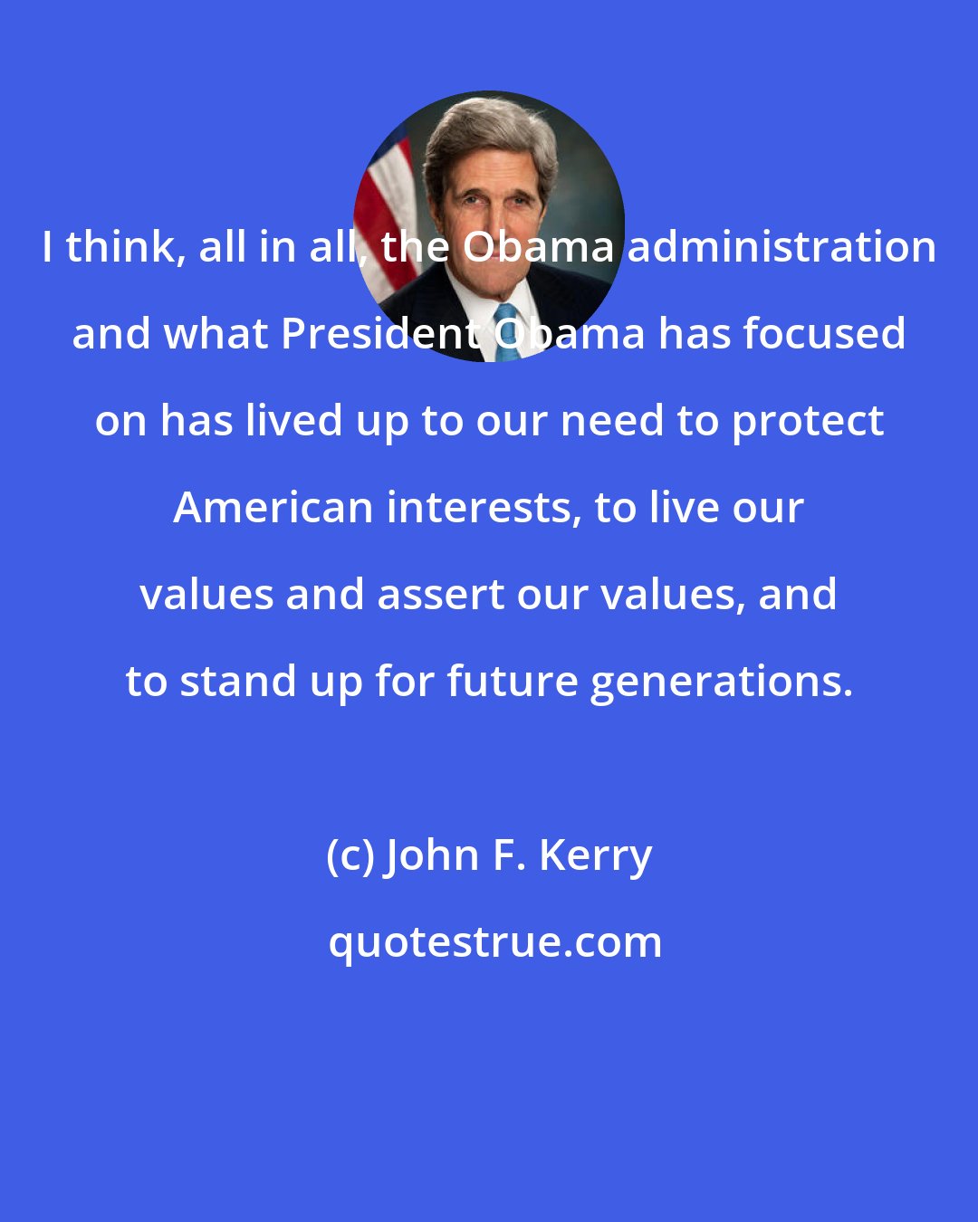 John F. Kerry: I think, all in all, the Obama administration and what President Obama has focused on has lived up to our need to protect American interests, to live our values and assert our values, and to stand up for future generations.