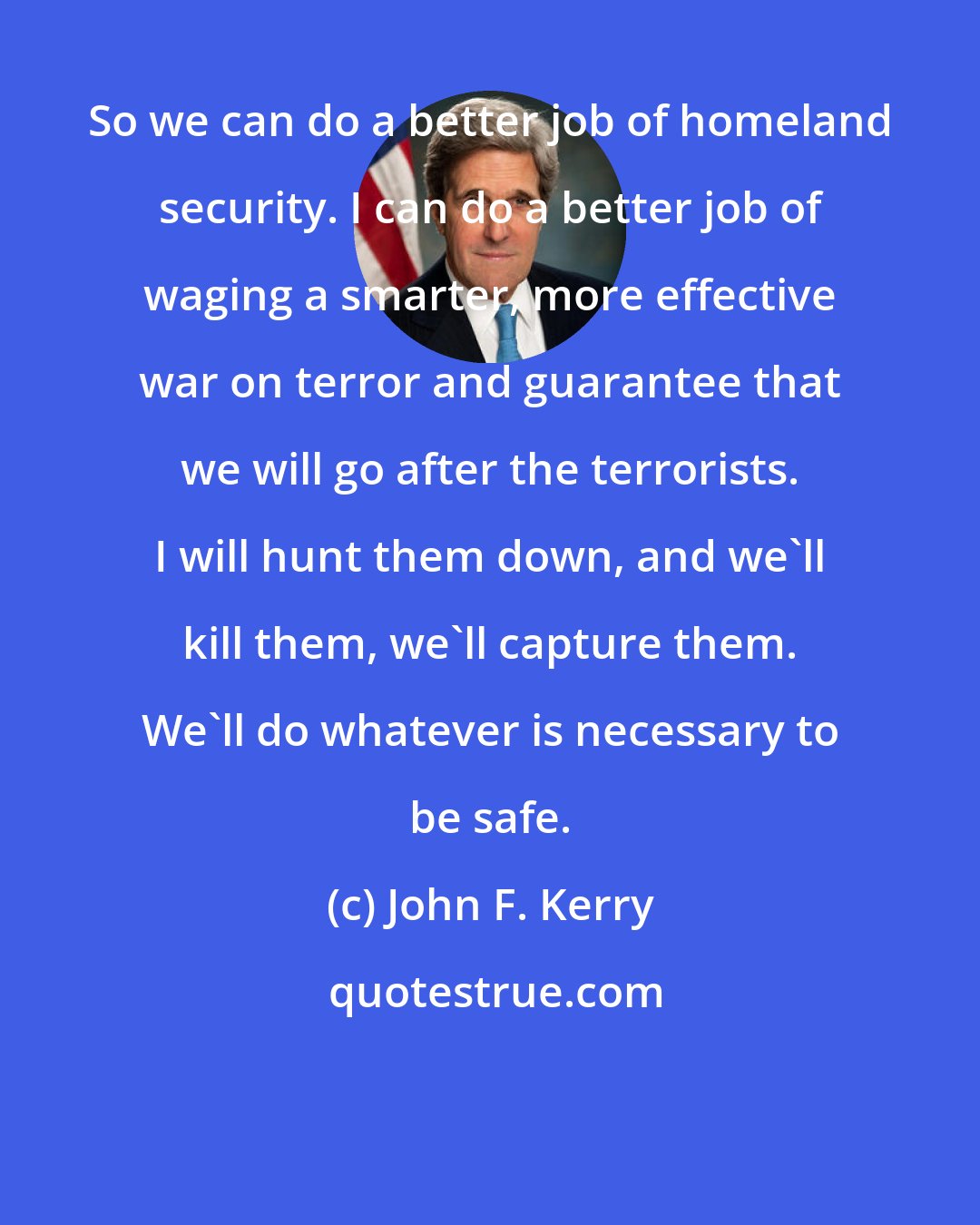 John F. Kerry: So we can do a better job of homeland security. I can do a better job of waging a smarter, more effective war on terror and guarantee that we will go after the terrorists. I will hunt them down, and we'll kill them, we'll capture them. We'll do whatever is necessary to be safe.