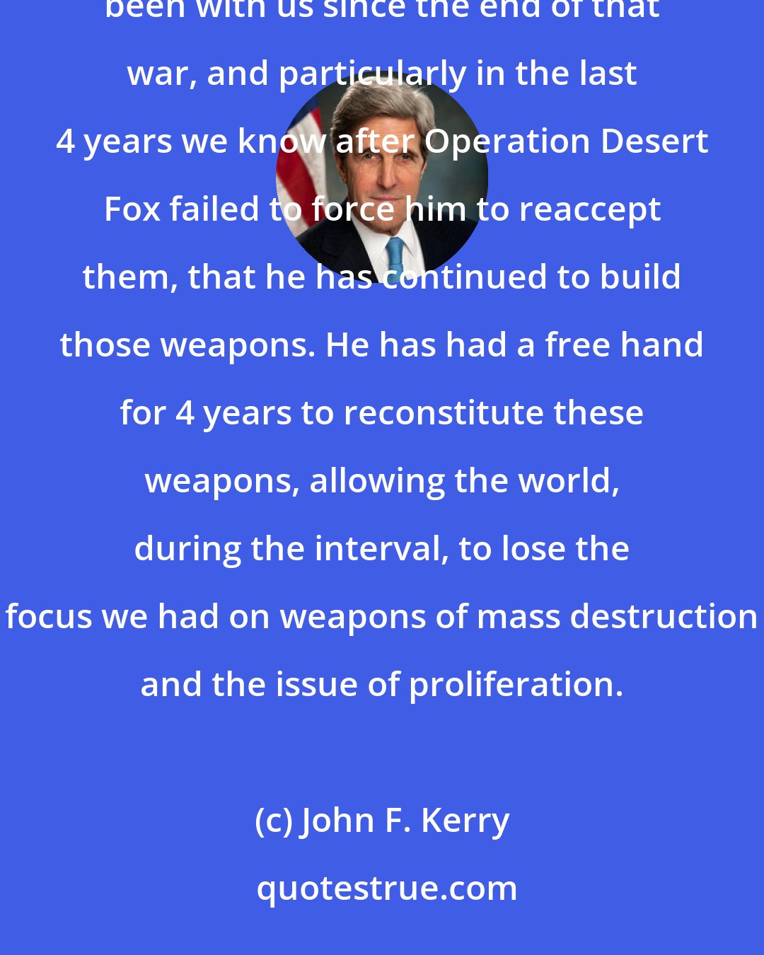 John F. Kerry: The threat of Saddam Hussein with weapons of mass destruction is real, but as I said, it is not new. It has been with us since the end of that war, and particularly in the last 4 years we know after Operation Desert Fox failed to force him to reaccept them, that he has continued to build those weapons. He has had a free hand for 4 years to reconstitute these weapons, allowing the world, during the interval, to lose the focus we had on weapons of mass destruction and the issue of proliferation.