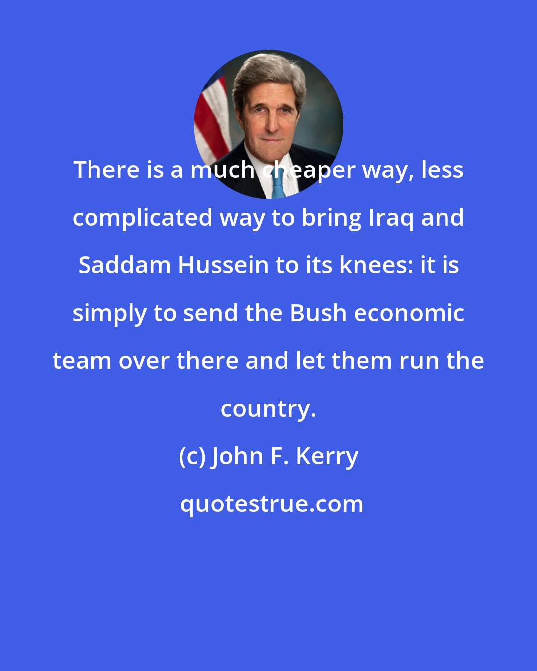 John F. Kerry: There is a much cheaper way, less complicated way to bring Iraq and Saddam Hussein to its knees: it is simply to send the Bush economic team over there and let them run the country.