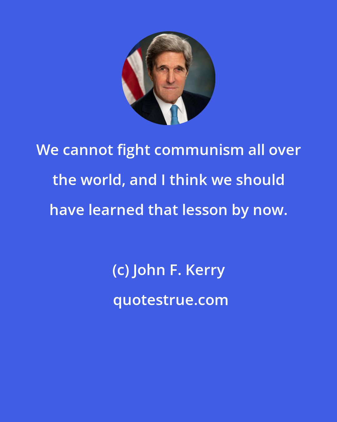 John F. Kerry: We cannot fight communism all over the world, and I think we should have learned that lesson by now.