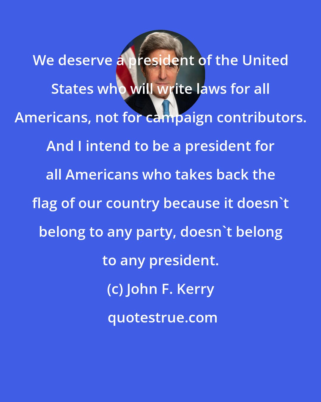 John F. Kerry: We deserve a president of the United States who will write laws for all Americans, not for campaign contributors. And I intend to be a president for all Americans who takes back the flag of our country because it doesn't belong to any party, doesn't belong to any president.