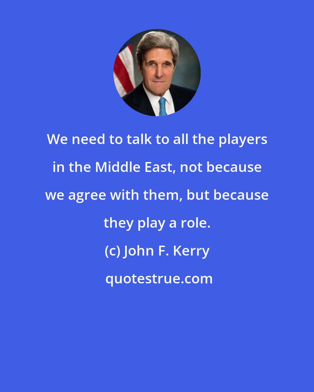 John F. Kerry: We need to talk to all the players in the Middle East, not because we agree with them, but because they play a role.