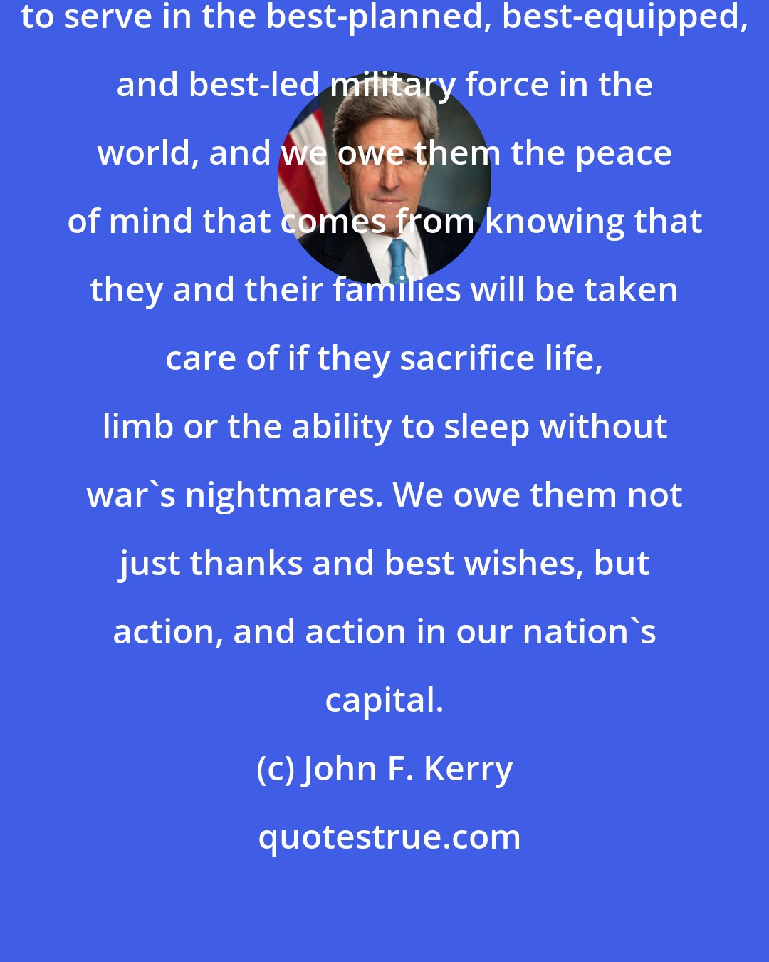 John F. Kerry: We owe our troops the opportunity to serve in the best-planned, best-equipped, and best-led military force in the world, and we owe them the peace of mind that comes from knowing that they and their families will be taken care of if they sacrifice life, limb or the ability to sleep without war's nightmares. We owe them not just thanks and best wishes, but action, and action in our nation's capital.