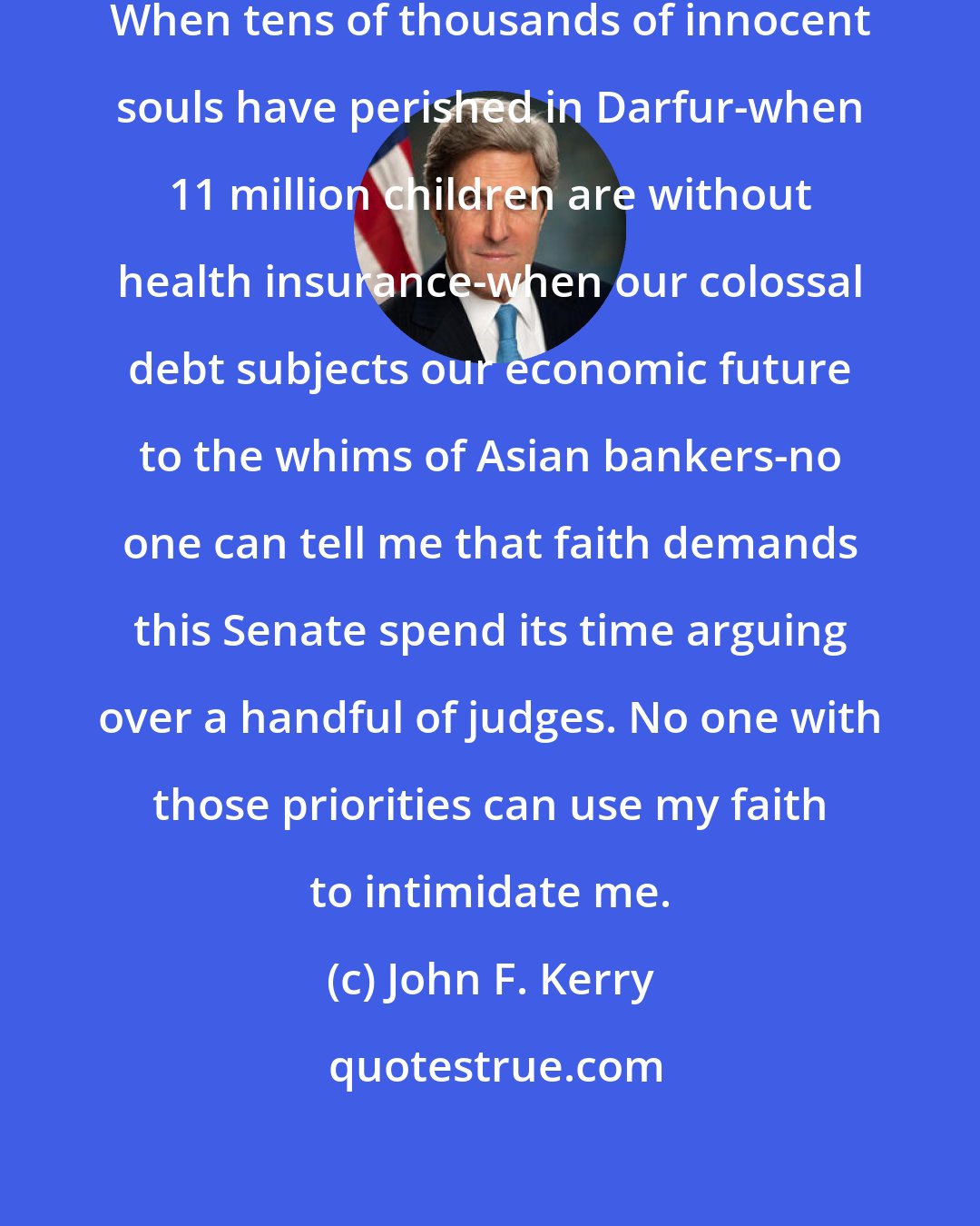 John F. Kerry: But I can tell you what I believe: When tens of thousands of innocent souls have perished in Darfur-when 11 million children are without health insurance-when our colossal debt subjects our economic future to the whims of Asian bankers-no one can tell me that faith demands this Senate spend its time arguing over a handful of judges. No one with those priorities can use my faith to intimidate me.