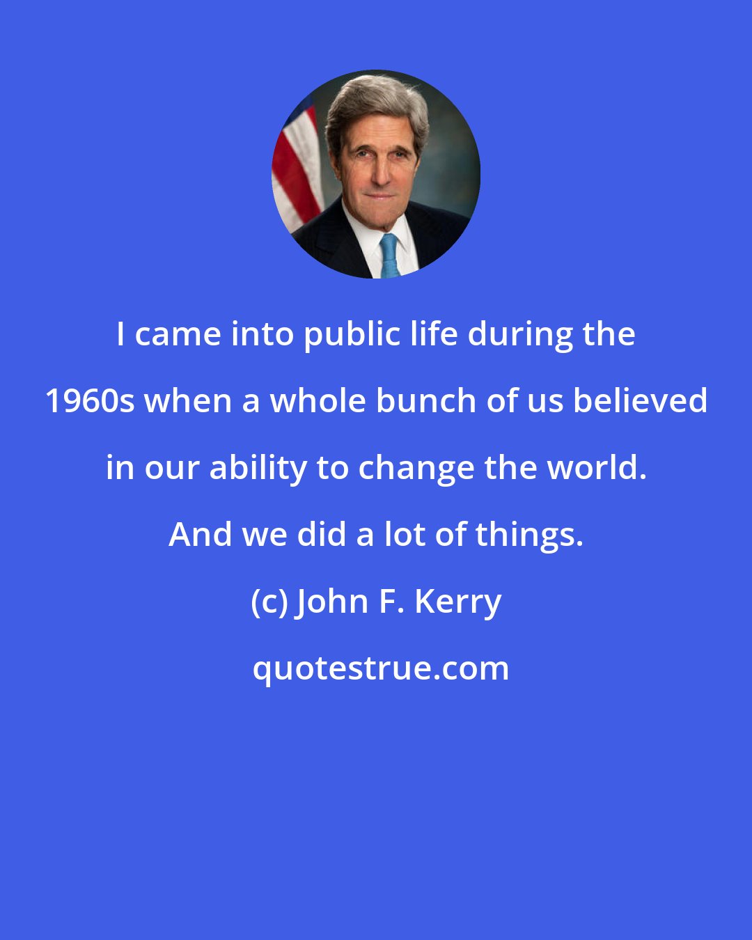 John F. Kerry: I came into public life during the 1960s when a whole bunch of us believed in our ability to change the world. And we did a lot of things.