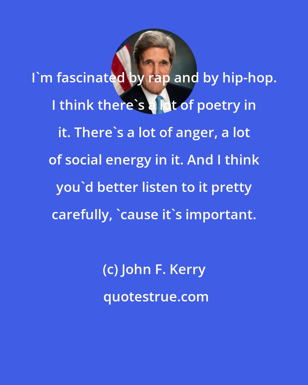 John F. Kerry: I'm fascinated by rap and by hip-hop. I think there's a lot of poetry in it. There's a lot of anger, a lot of social energy in it. And I think you'd better listen to it pretty carefully, 'cause it's important.