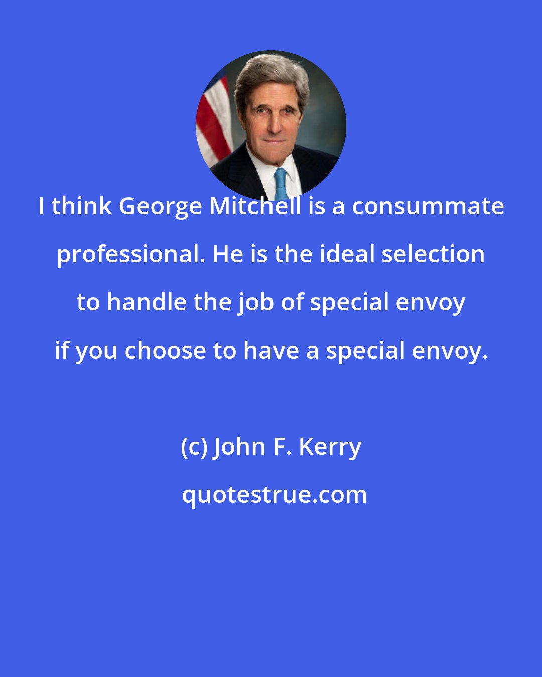 John F. Kerry: I think George Mitchell is a consummate professional. He is the ideal selection to handle the job of special envoy if you choose to have a special envoy.