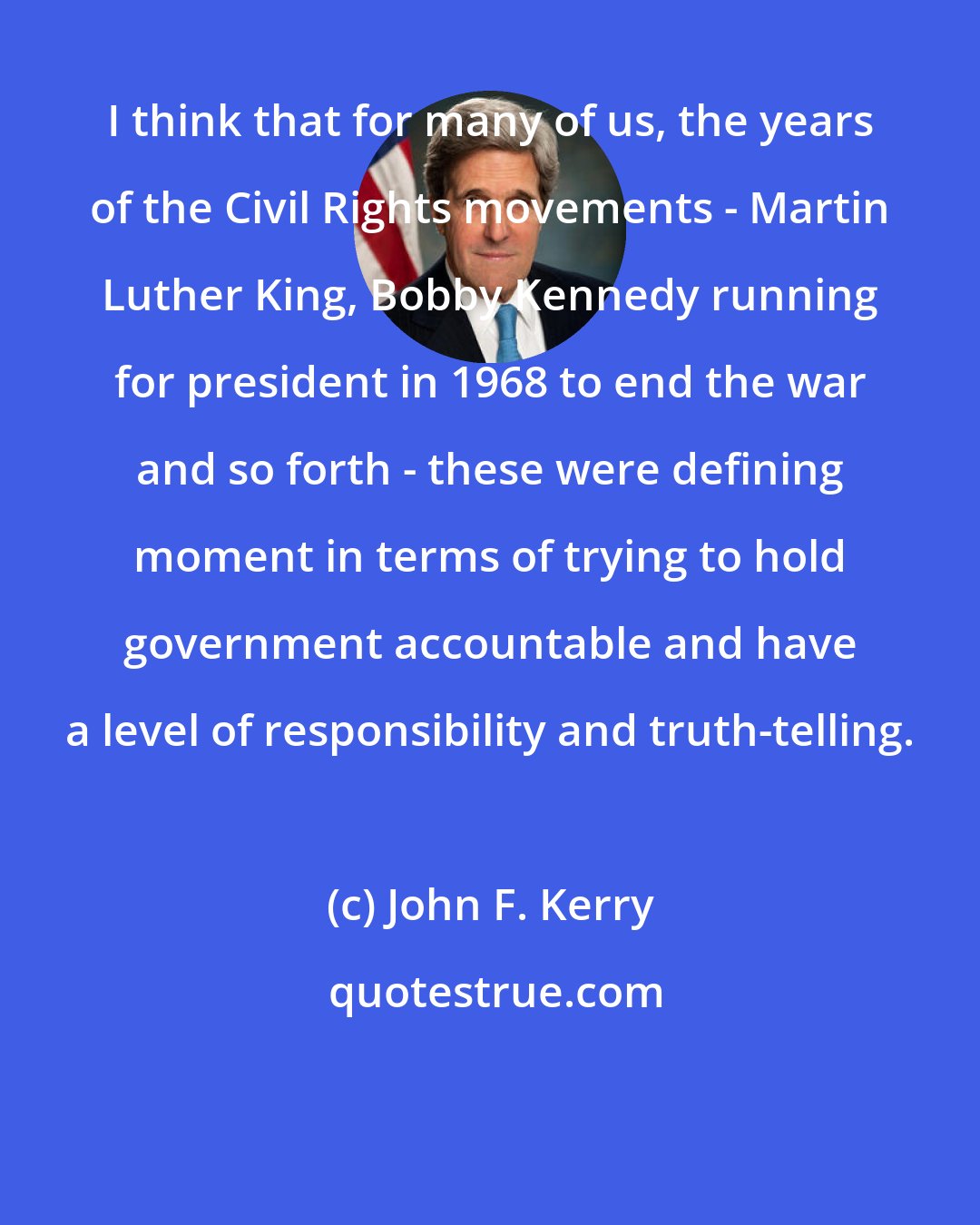John F. Kerry: I think that for many of us, the years of the Civil Rights movements - Martin Luther King, Bobby Kennedy running for president in 1968 to end the war and so forth - these were defining moment in terms of trying to hold government accountable and have a level of responsibility and truth-telling.