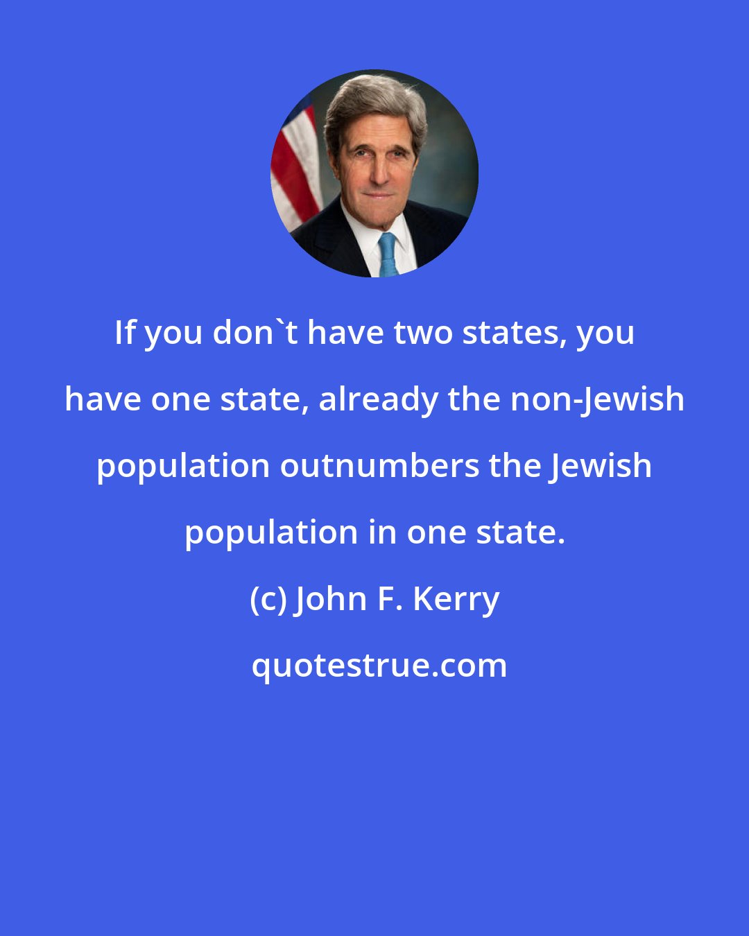 John F. Kerry: If you don't have two states, you have one state, already the non-Jewish population outnumbers the Jewish population in one state.