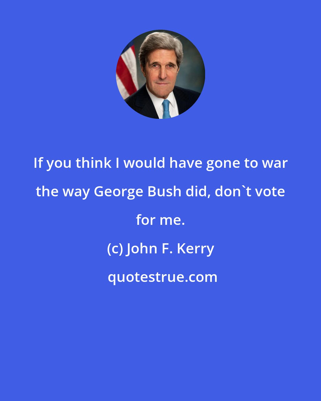 John F. Kerry: If you think I would have gone to war the way George Bush did, don't vote for me.