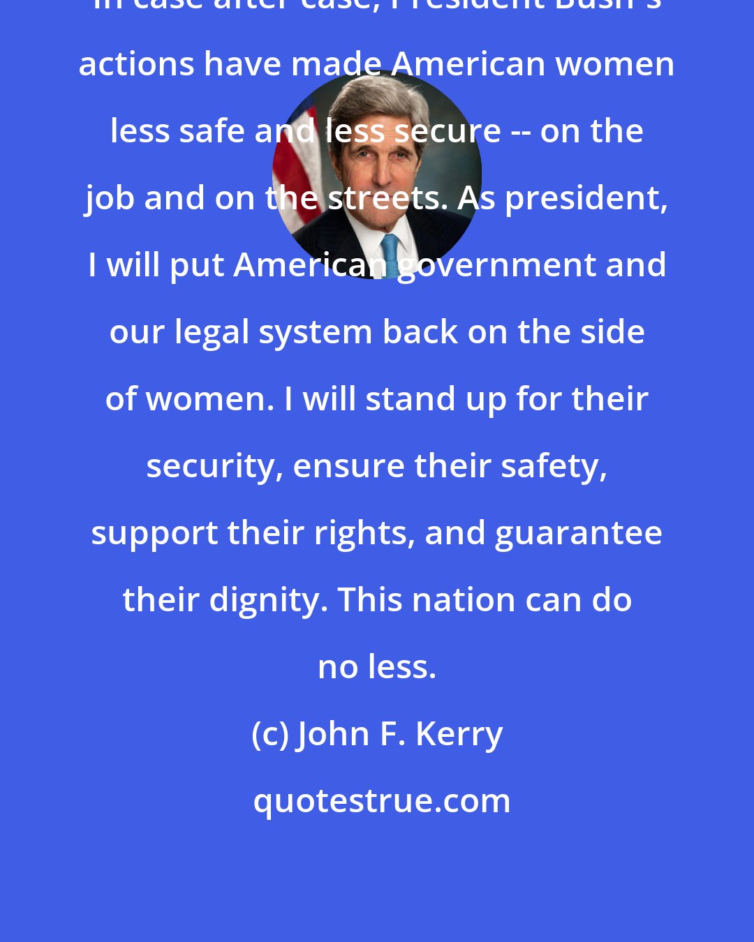 John F. Kerry: In case after case, President Bush's actions have made American women less safe and less secure -- on the job and on the streets. As president, I will put American government and our legal system back on the side of women. I will stand up for their security, ensure their safety, support their rights, and guarantee their dignity. This nation can do no less.