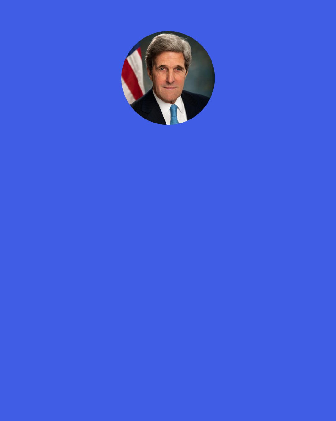 John F. Kerry: I’ve often said that global climate change is an issue where no one has the luxury of being “half-pregnant.”  You either are or you aren’t.  And so it is with climate change. You either understand and accept the science – or you don’t. Folks this isn’t a cafeteria where you can pick and choose and accept the science that tells us what is happening, but then reject the science that warns us what will happen.