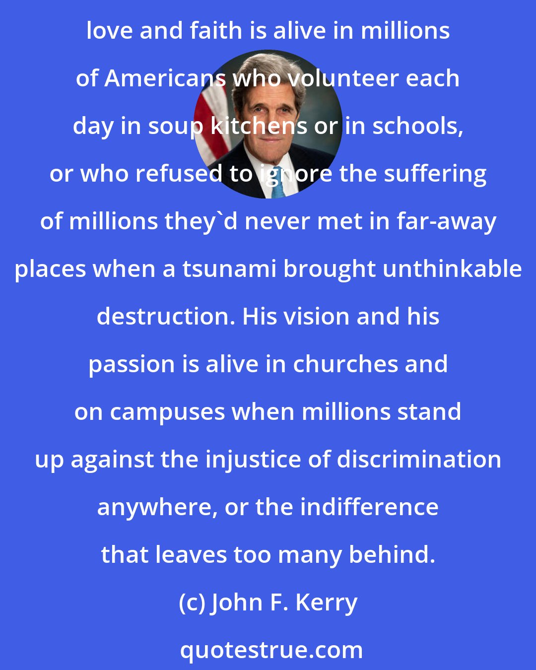 John F. Kerry: Martin Luther King challenged the conscience of my generation, and his words and his legacy continue to move generations to action today at home and around the world. His love and faith is alive in millions of Americans who volunteer each day in soup kitchens or in schools, or who refused to ignore the suffering of millions they'd never met in far-away places when a tsunami brought unthinkable destruction. His vision and his passion is alive in churches and on campuses when millions stand up against the injustice of discrimination anywhere, or the indifference that leaves too many behind.