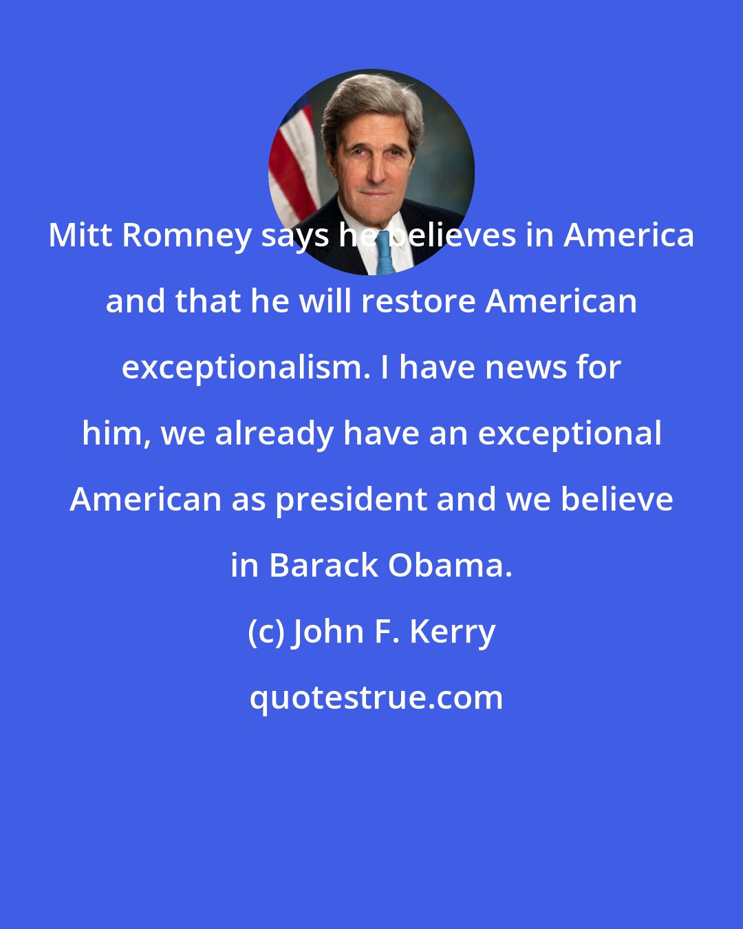 John F. Kerry: Mitt Romney says he believes in America and that he will restore American exceptionalism. I have news for him, we already have an exceptional American as president and we believe in Barack Obama.