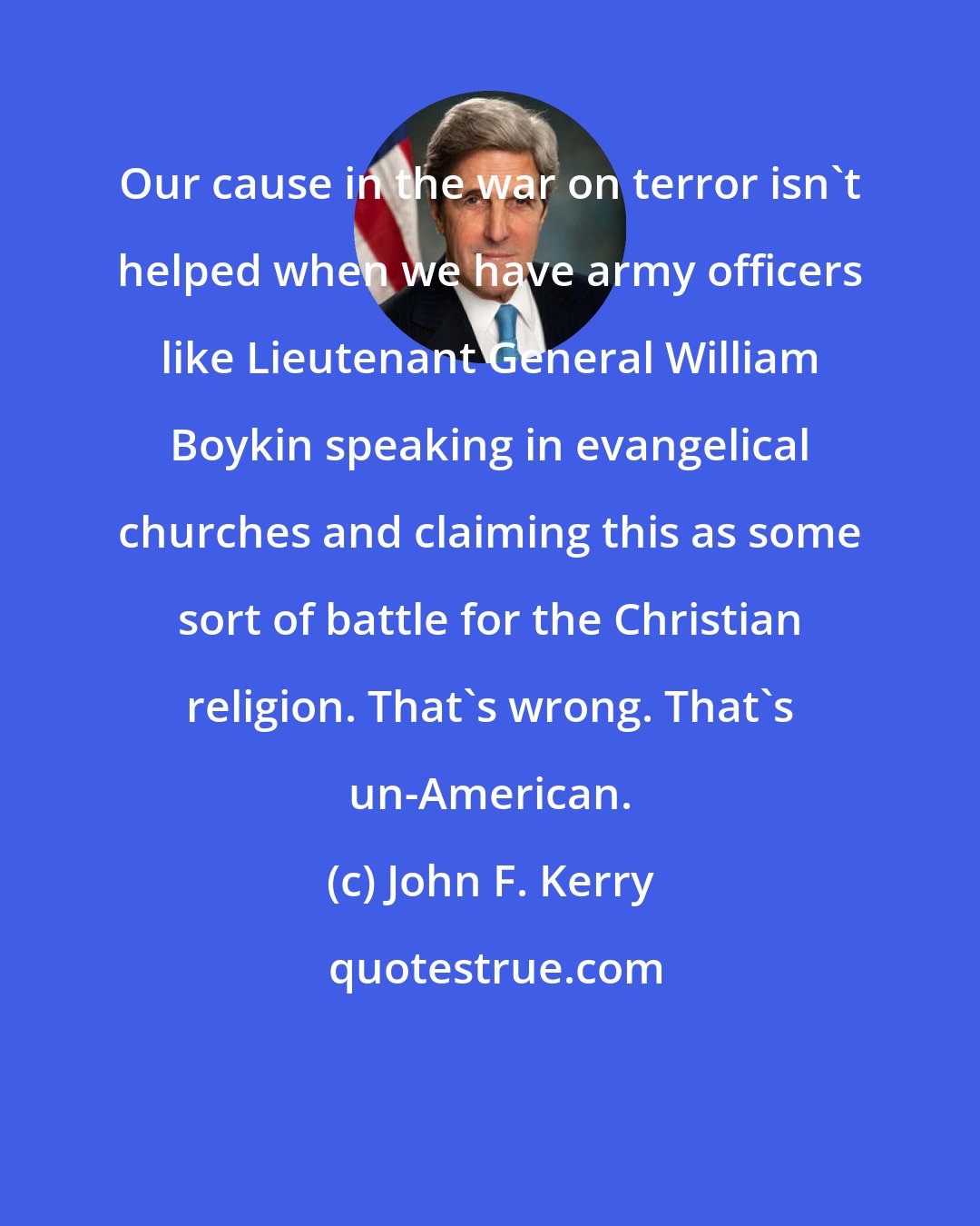 John F. Kerry: Our cause in the war on terror isn't helped when we have army officers like Lieutenant General William Boykin speaking in evangelical churches and claiming this as some sort of battle for the Christian religion. That's wrong. That's un-American.