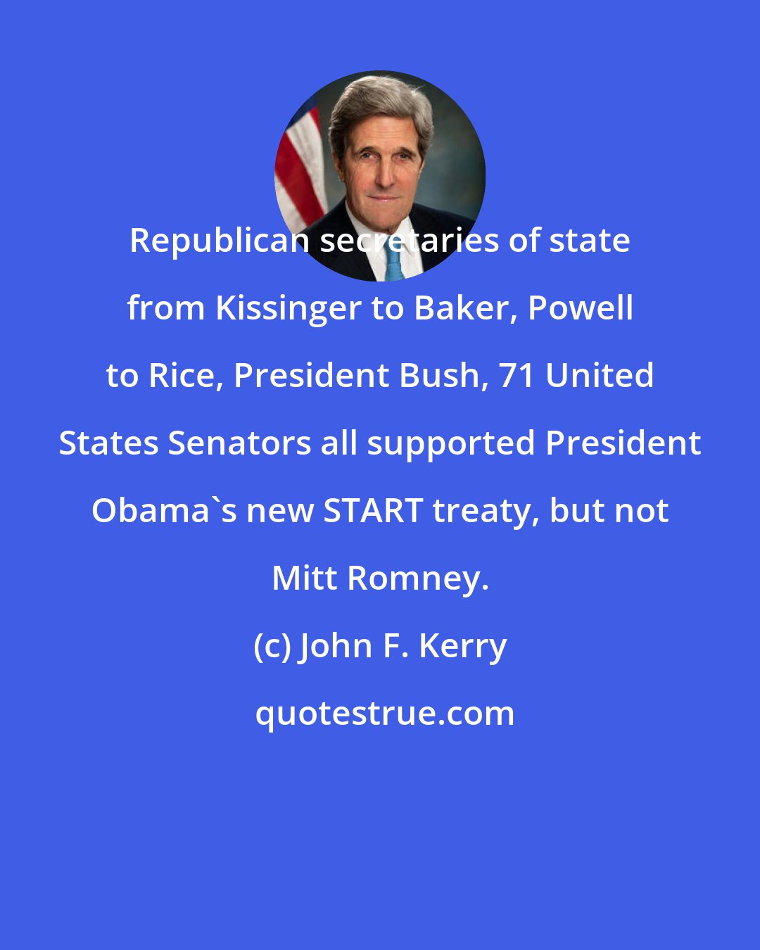 John F. Kerry: Republican secretaries of state from Kissinger to Baker, Powell to Rice, President Bush, 71 United States Senators all supported President Obama's new START treaty, but not Mitt Romney.