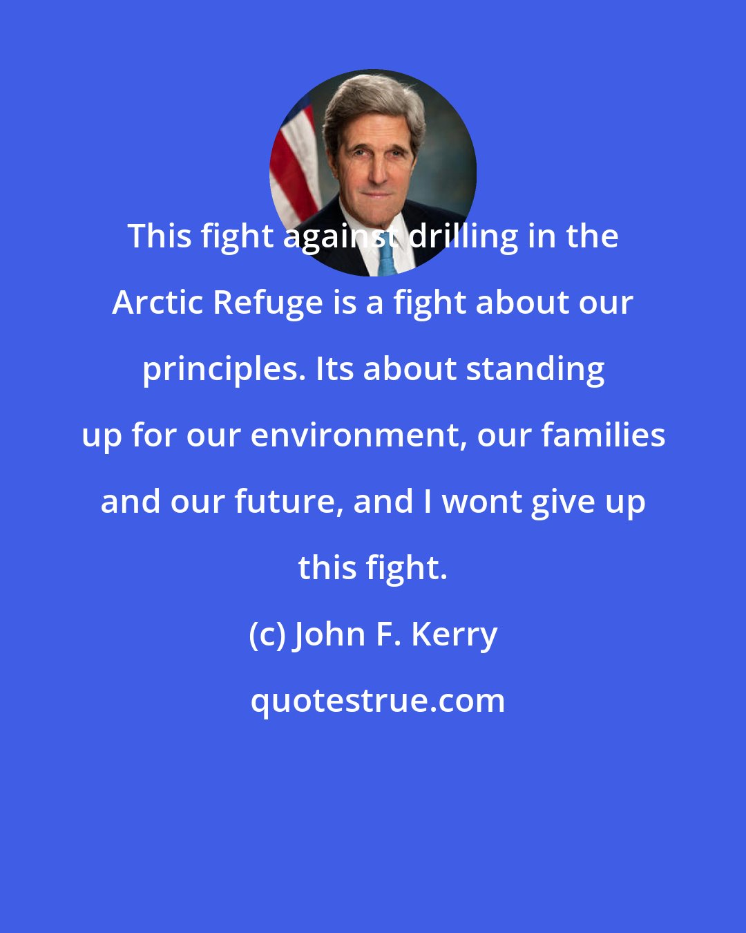 John F. Kerry: This fight against drilling in the Arctic Refuge is a fight about our principles. Its about standing up for our environment, our families and our future, and I wont give up this fight.