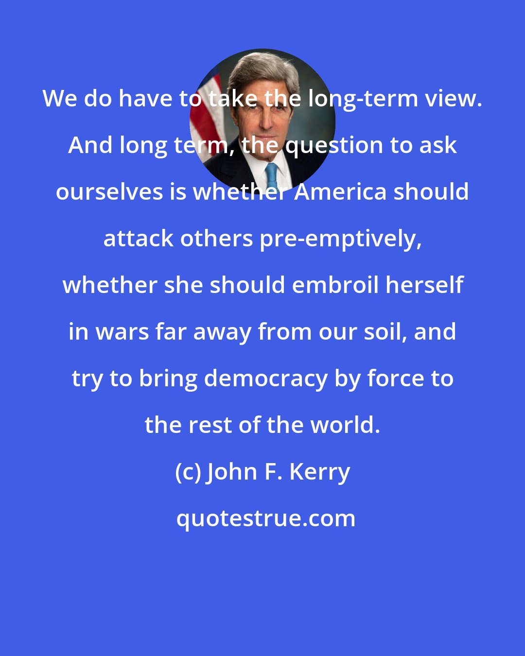 John F. Kerry: We do have to take the long-term view. And long term, the question to ask ourselves is whether America should attack others pre-emptively, whether she should embroil herself in wars far away from our soil, and try to bring democracy by force to the rest of the world.