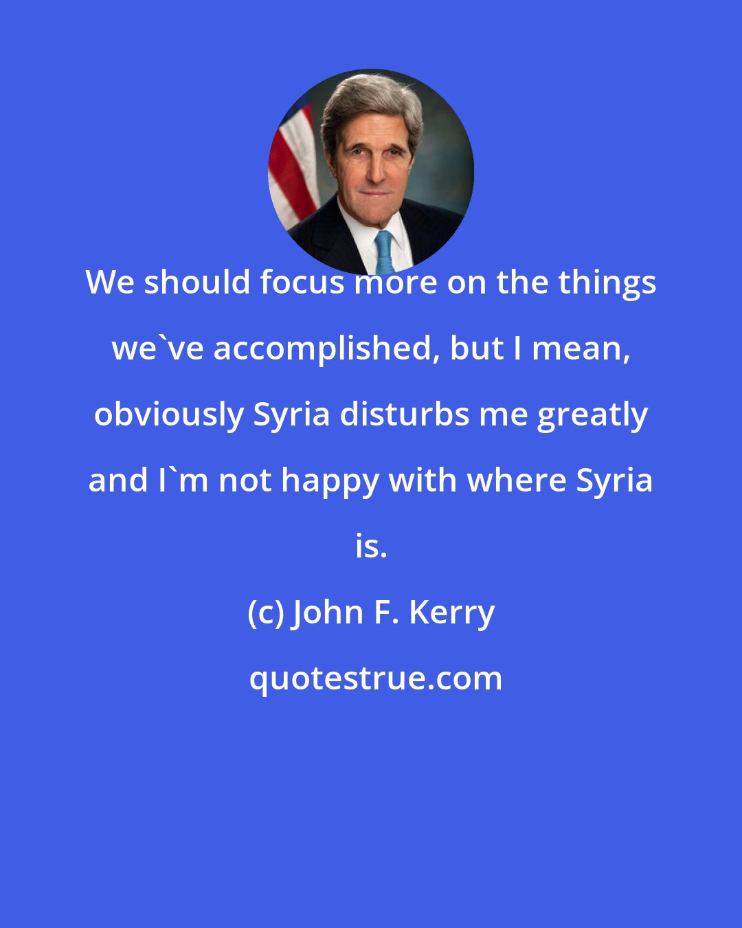 John F. Kerry: We should focus more on the things we've accomplished, but I mean, obviously Syria disturbs me greatly and I'm not happy with where Syria is.