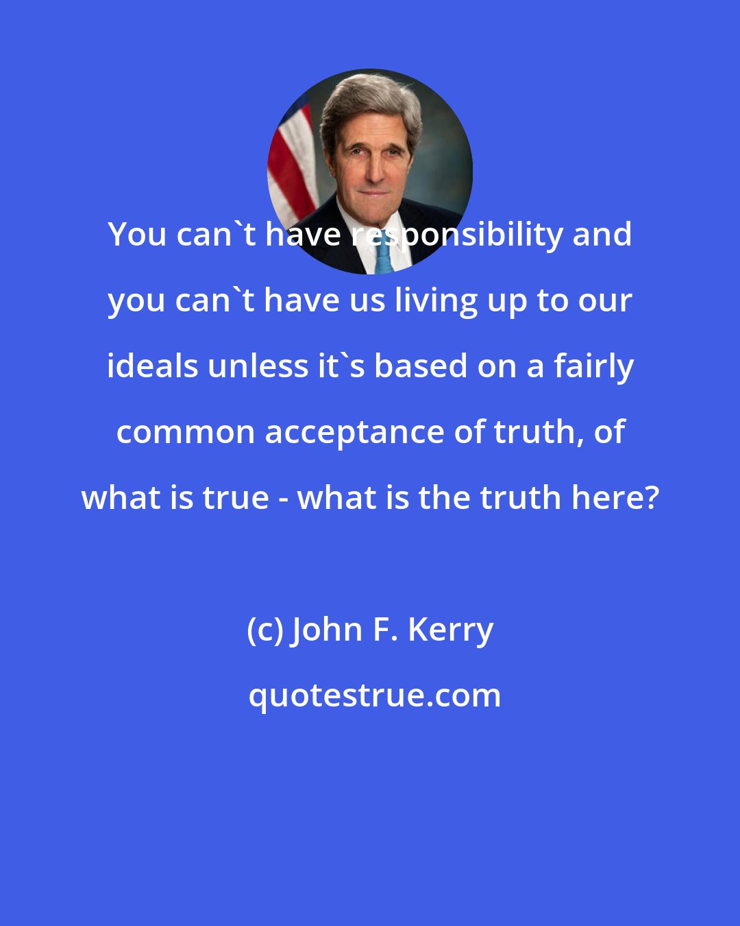 John F. Kerry: You can't have responsibility and you can't have us living up to our ideals unless it's based on a fairly common acceptance of truth, of what is true - what is the truth here?