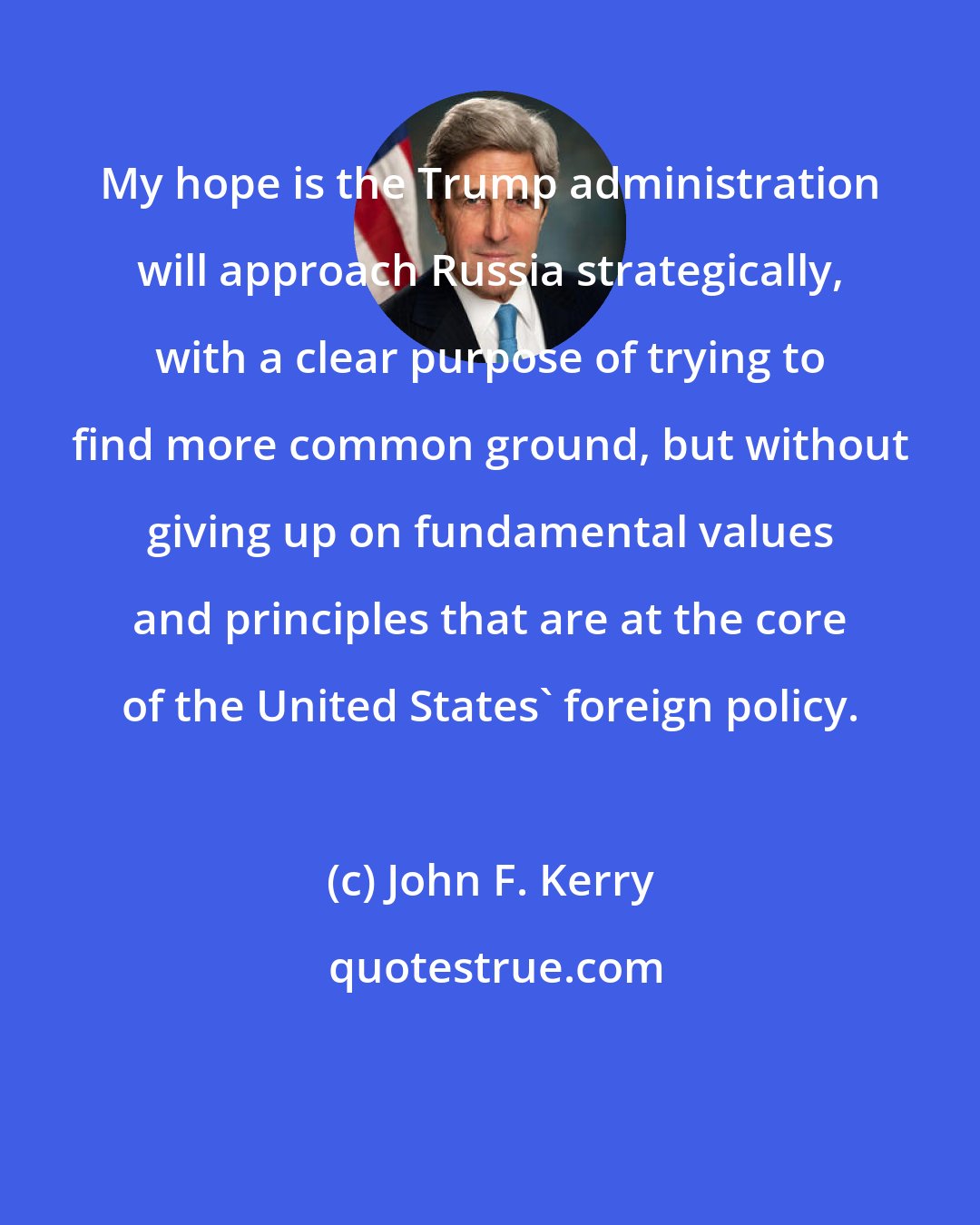 John F. Kerry: My hope is the Trump administration will approach Russia strategically, with a clear purpose of trying to find more common ground, but without giving up on fundamental values and principles that are at the core of the United States' foreign policy.