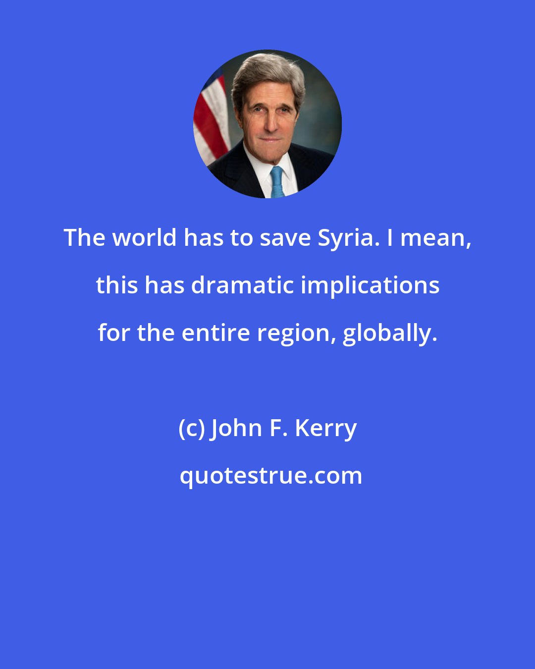 John F. Kerry: The world has to save Syria. I mean, this has dramatic implications for the entire region, globally.