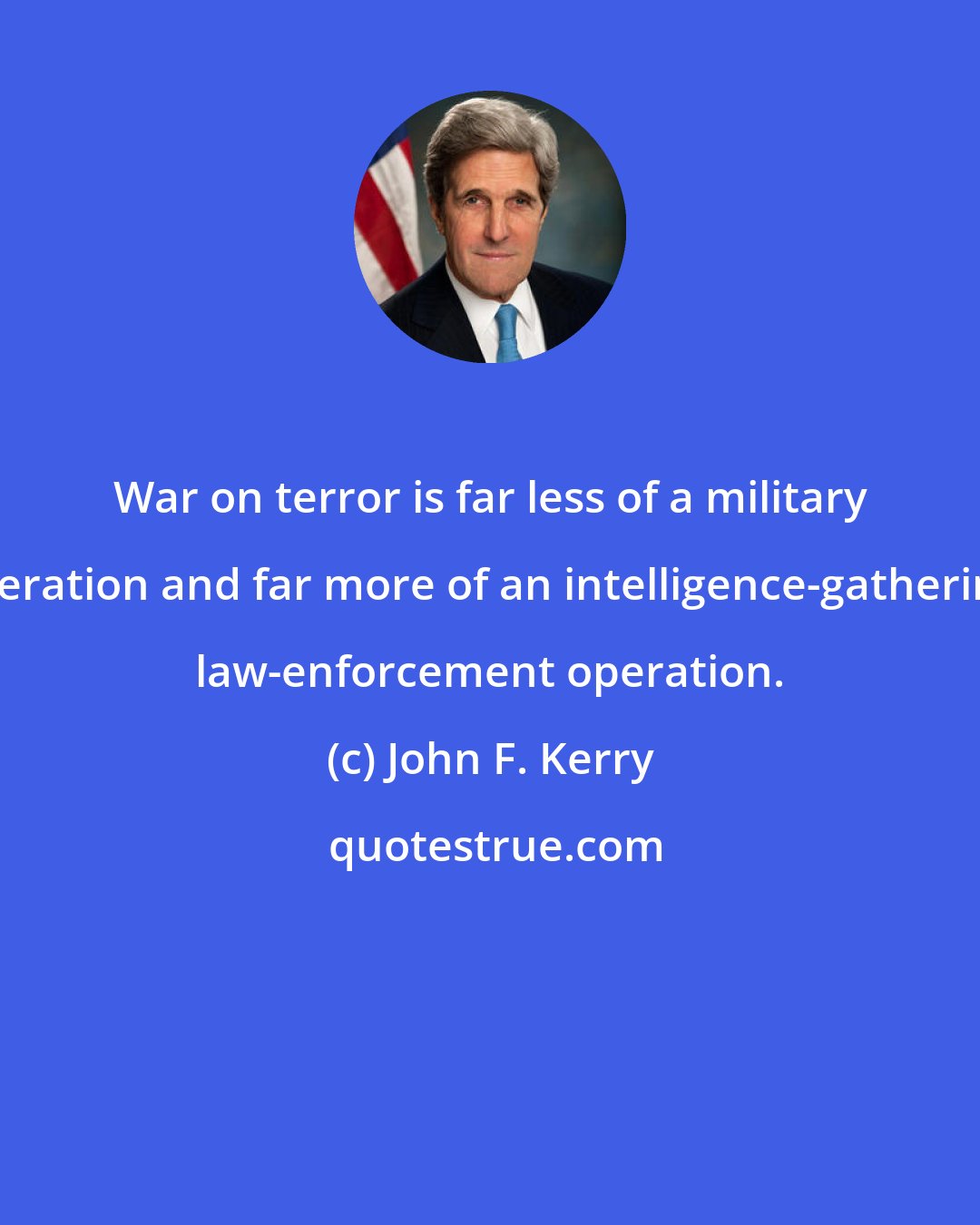 John F. Kerry: War on terror is far less of a military operation and far more of an intelligence-gathering, law-enforcement operation.