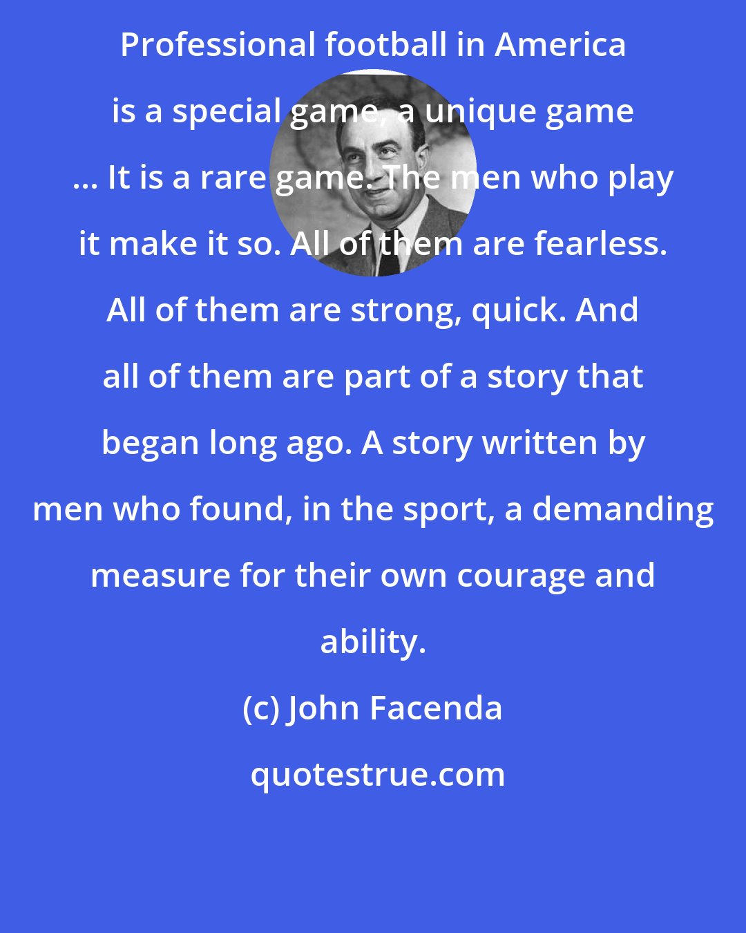 John Facenda: Professional football in America is a special game, a unique game ... It is a rare game. The men who play it make it so. All of them are fearless. All of them are strong, quick. And all of them are part of a story that began long ago. A story written by men who found, in the sport, a demanding measure for their own courage and ability.