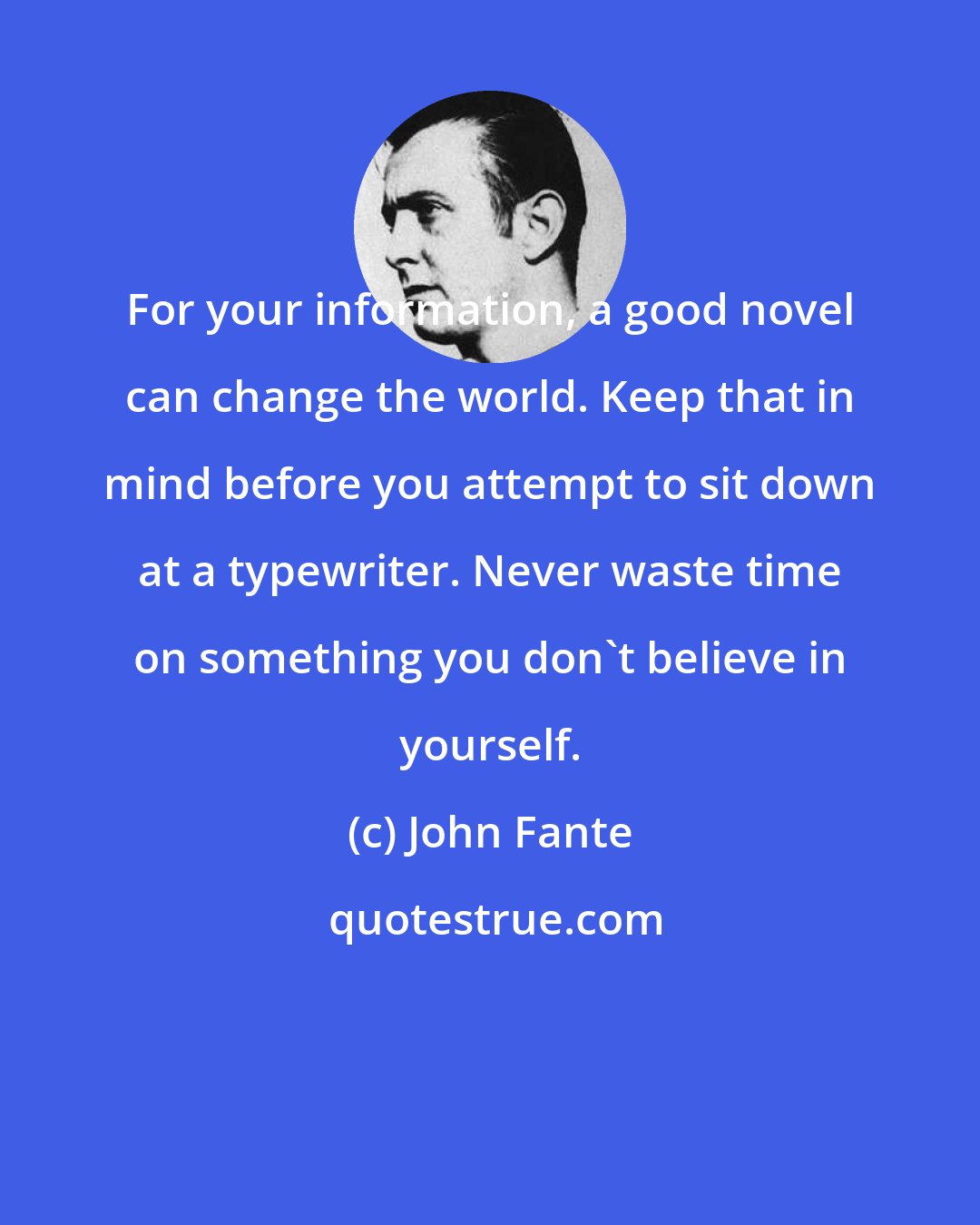 John Fante: For your information, a good novel can change the world. Keep that in mind before you attempt to sit down at a typewriter. Never waste time on something you don't believe in yourself.