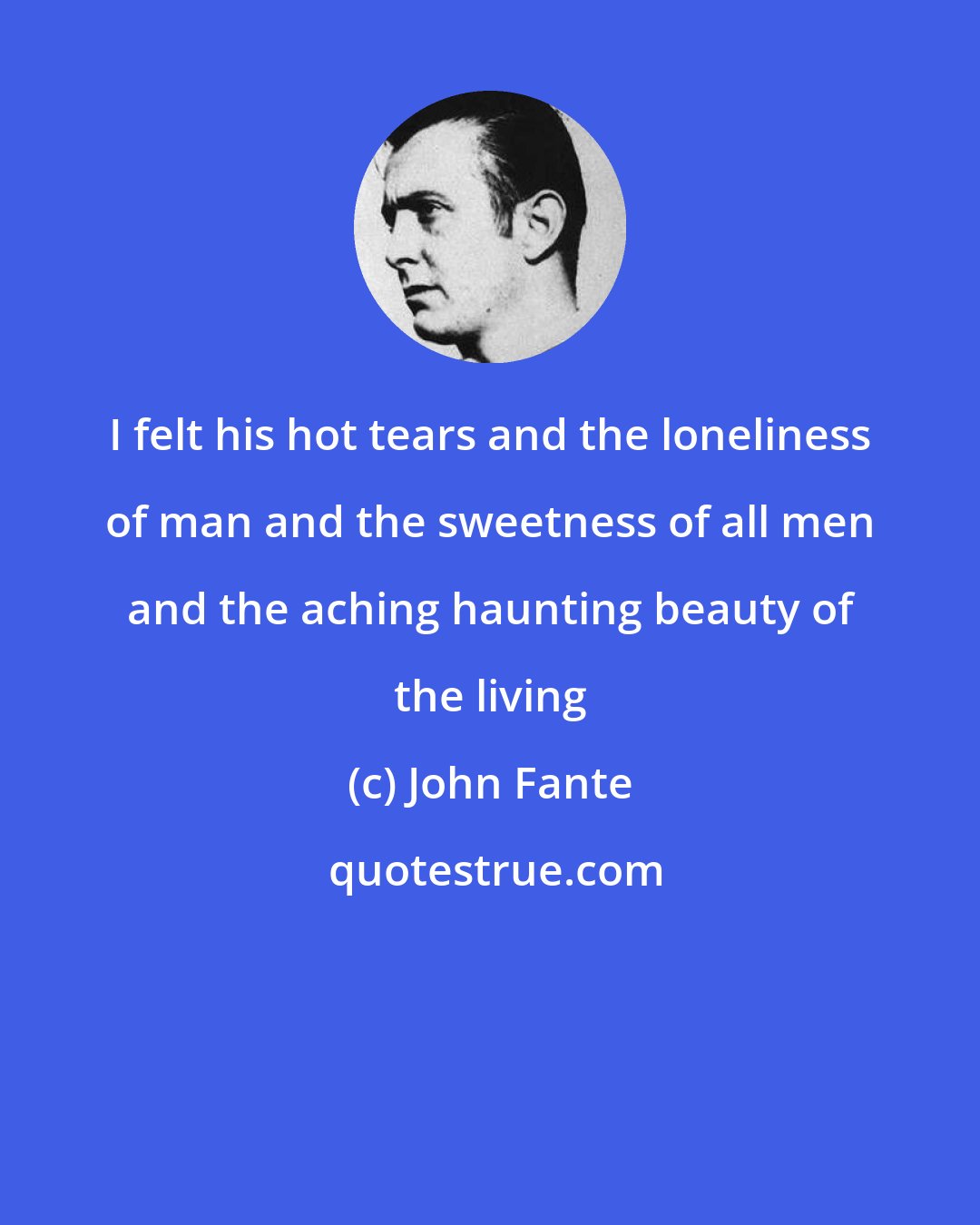 John Fante: I felt his hot tears and the loneliness of man and the sweetness of all men and the aching haunting beauty of the living