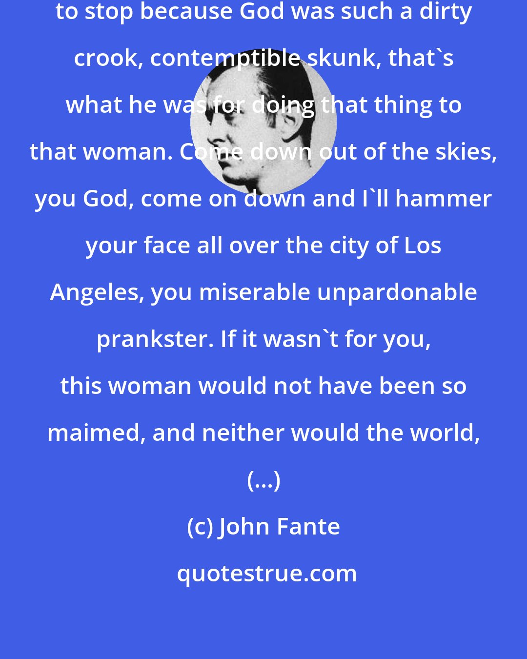 John Fante: (...) I let go, crying and unable to stop because God was such a dirty crook, contemptible skunk, that's what he was for doing that thing to that woman. Come down out of the skies, you God, come on down and I'll hammer your face all over the city of Los Angeles, you miserable unpardonable prankster. If it wasn't for you, this woman would not have been so maimed, and neither would the world, (...)