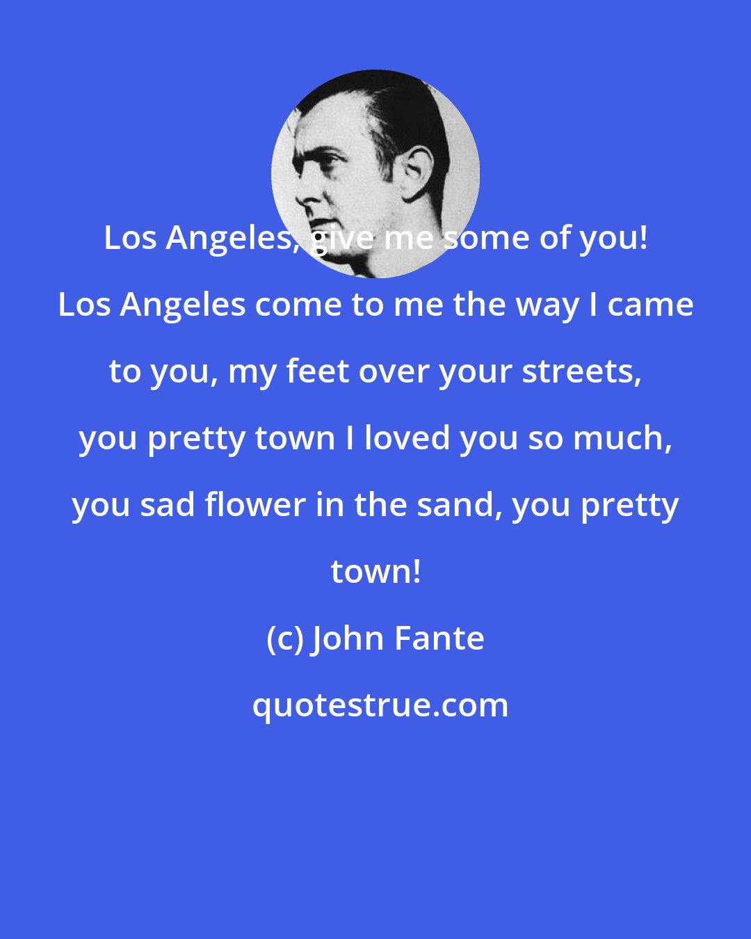 John Fante: Los Angeles, give me some of you! Los Angeles come to me the way I came to you, my feet over your streets, you pretty town I loved you so much, you sad flower in the sand, you pretty town!