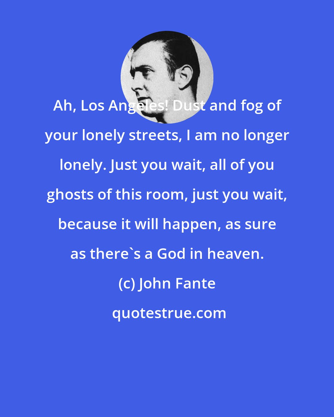 John Fante: Ah, Los Angeles! Dust and fog of your lonely streets, I am no longer lonely. Just you wait, all of you ghosts of this room, just you wait, because it will happen, as sure as there's a God in heaven.