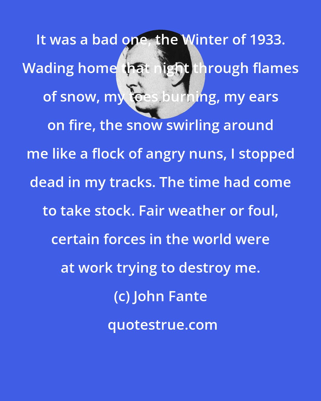 John Fante: It was a bad one, the Winter of 1933. Wading home that night through flames of snow, my toes burning, my ears on fire, the snow swirling around me like a flock of angry nuns, I stopped dead in my tracks. The time had come to take stock. Fair weather or foul, certain forces in the world were at work trying to destroy me.