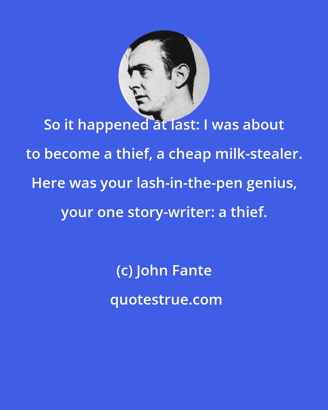 John Fante: So it happened at last: I was about to become a thief, a cheap milk-stealer. Here was your lash-in-the-pen genius, your one story-writer: a thief.