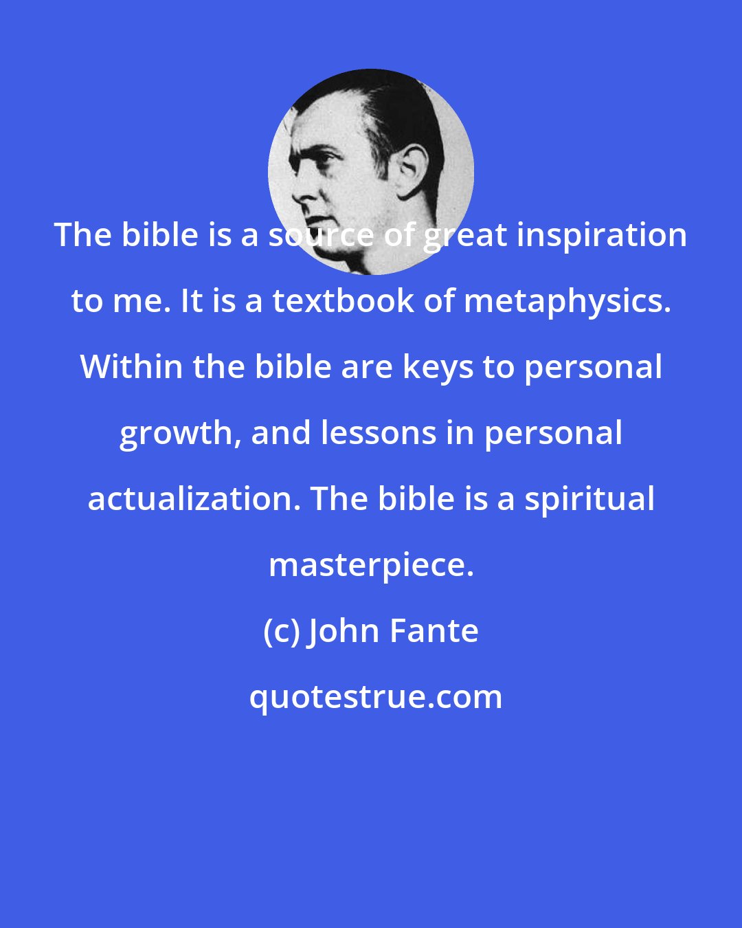 John Fante: The bible is a source of great inspiration to me. It is a textbook of metaphysics. Within the bible are keys to personal growth, and lessons in personal actualization. The bible is a spiritual masterpiece.
