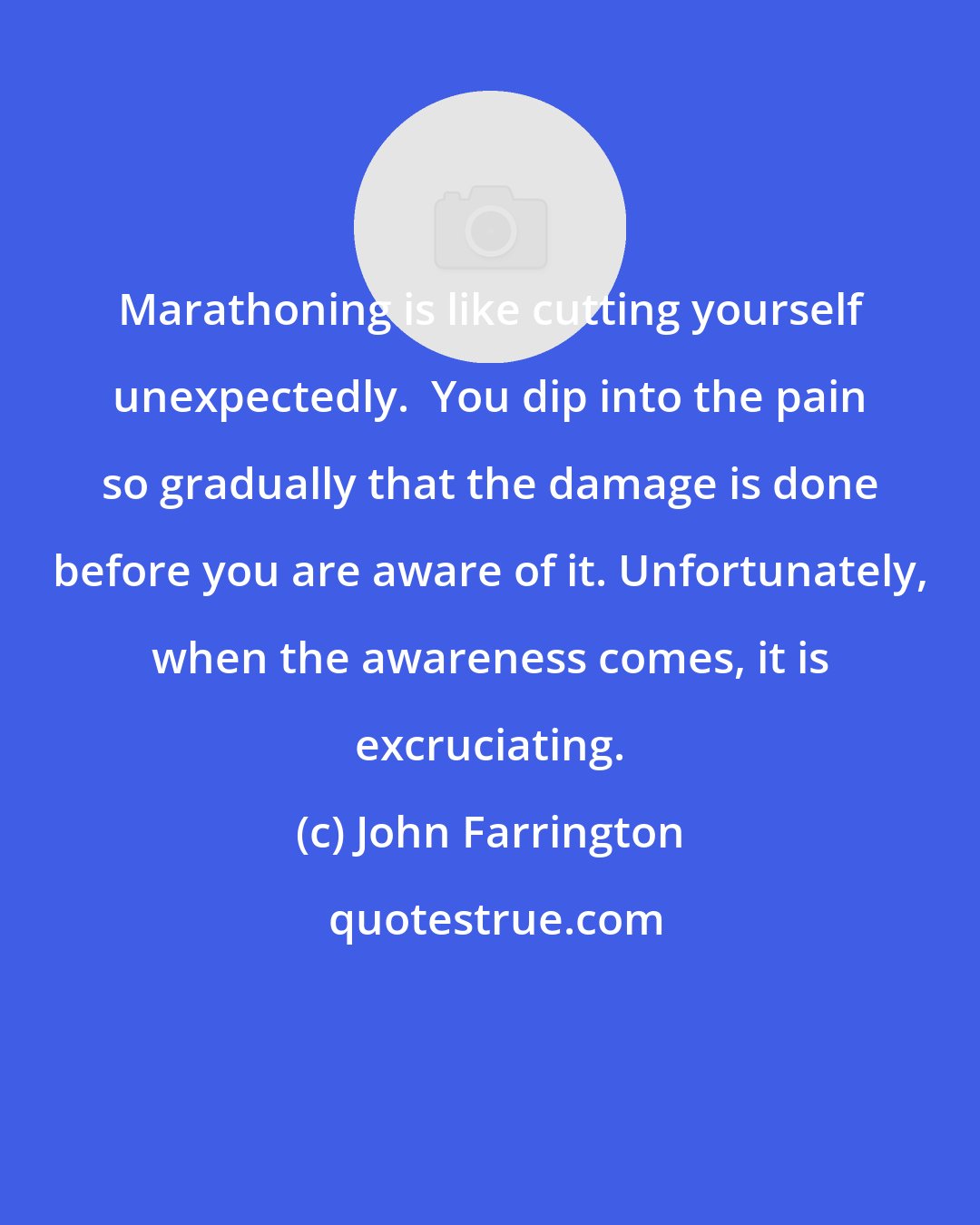 John Farrington: Marathoning is like cutting yourself unexpectedly.  You dip into the pain so gradually that the damage is done before you are aware of it. Unfortunately, when the awareness comes, it is excruciating.