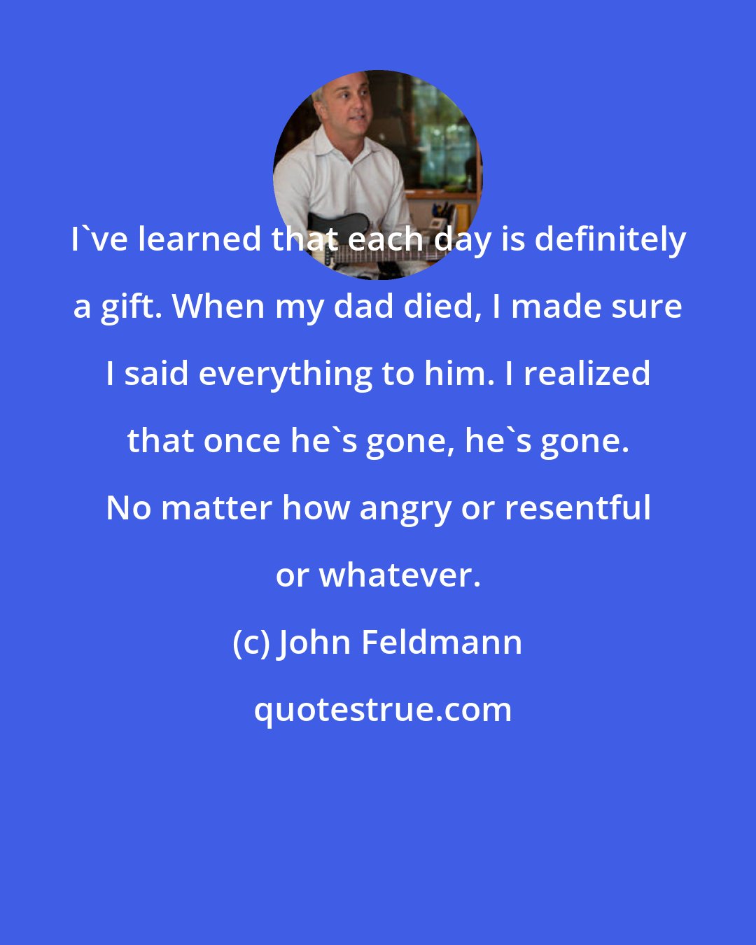 John Feldmann: I've learned that each day is definitely a gift. When my dad died, I made sure I said everything to him. I realized that once he's gone, he's gone. No matter how angry or resentful or whatever.