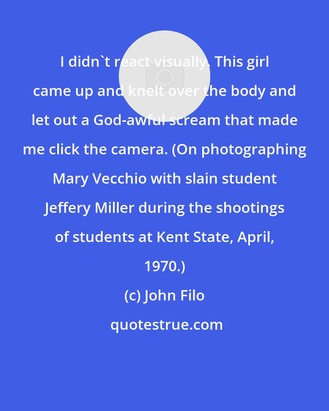 John Filo: I didn't react visually. This girl came up and knelt over the body and let out a God-awful scream that made me click the camera. (On photographing Mary Vecchio with slain student Jeffery Miller during the shootings of students at Kent State, April, 1970.)