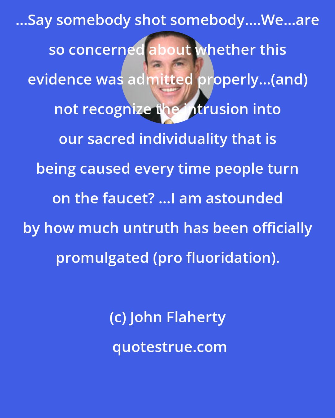 John Flaherty: ...Say somebody shot somebody....We...are so concerned about whether this evidence was admitted properly...(and) not recognize the intrusion into our sacred individuality that is being caused every time people turn on the faucet? ...I am astounded by how much untruth has been officially promulgated (pro fluoridation).