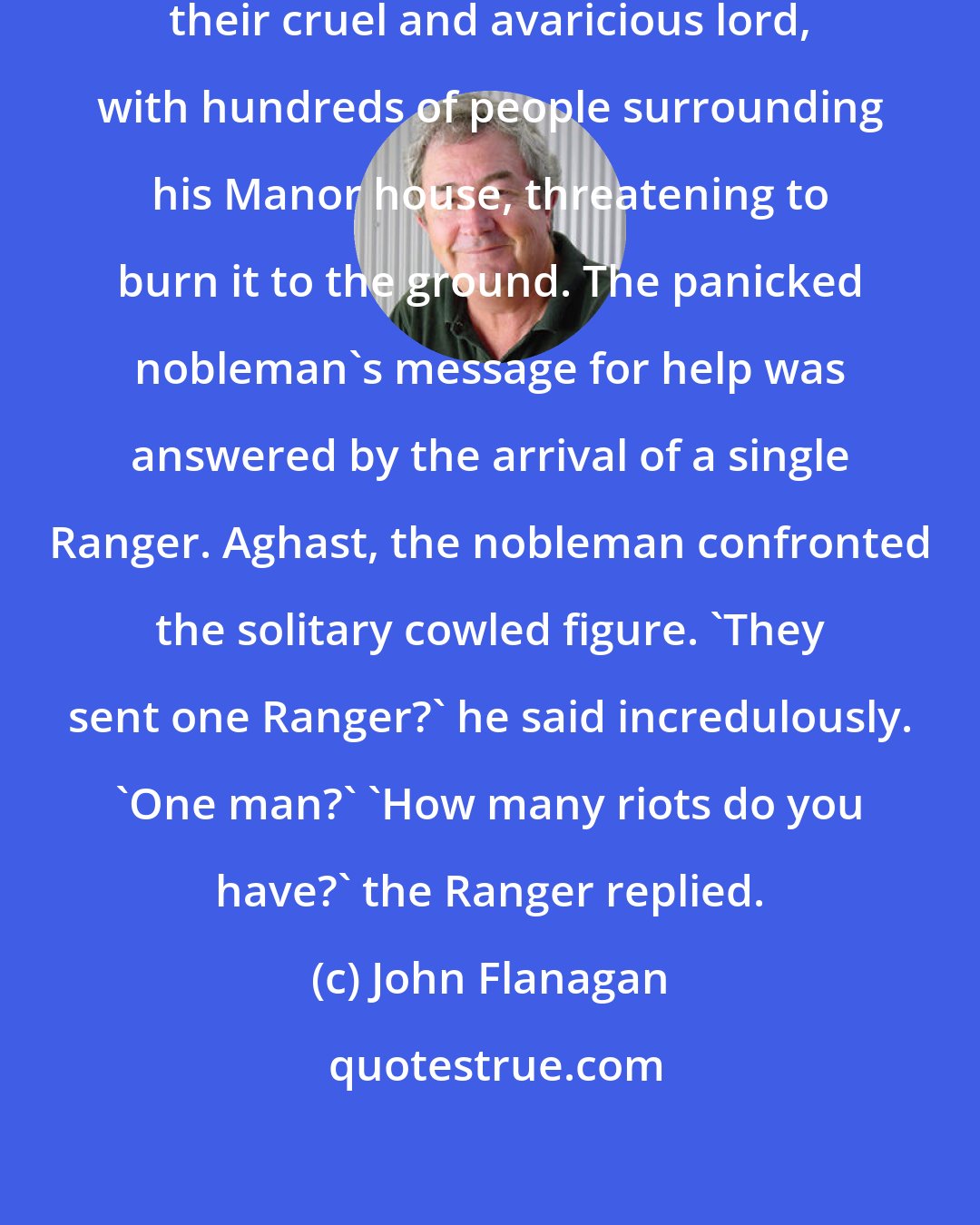 John Flanagan: A minor fief had risen up against their cruel and avaricious lord, with hundreds of people surrounding his Manor house, threatening to burn it to the ground. The panicked nobleman's message for help was answered by the arrival of a single Ranger. Aghast, the nobleman confronted the solitary cowled figure. 'They sent one Ranger?' he said incredulously. 'One man?' 'How many riots do you have?' the Ranger replied.