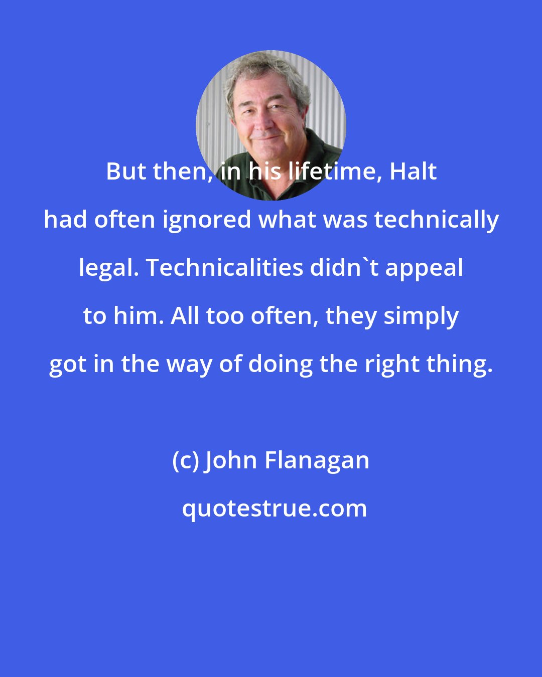 John Flanagan: But then, in his lifetime, Halt had often ignored what was technically legal. Technicalities didn't appeal to him. All too often, they simply got in the way of doing the right thing.