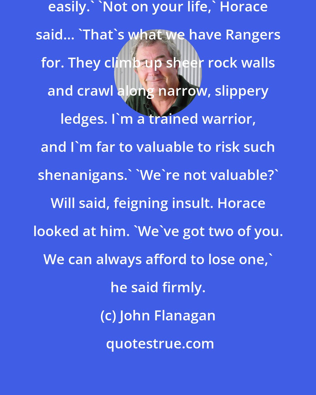 John Flanagan: Easy climb, Kurokuma. You do it easily.' 'Not on your life,' Horace said... 'That's what we have Rangers for. They climb up sheer rock walls and crawl along narrow, slippery ledges. I'm a trained warrior, and I'm far to valuable to risk such shenanigans.' 'We're not valuable?' Will said, feigning insult. Horace looked at him. 'We've got two of you. We can always afford to lose one,' he said firmly.