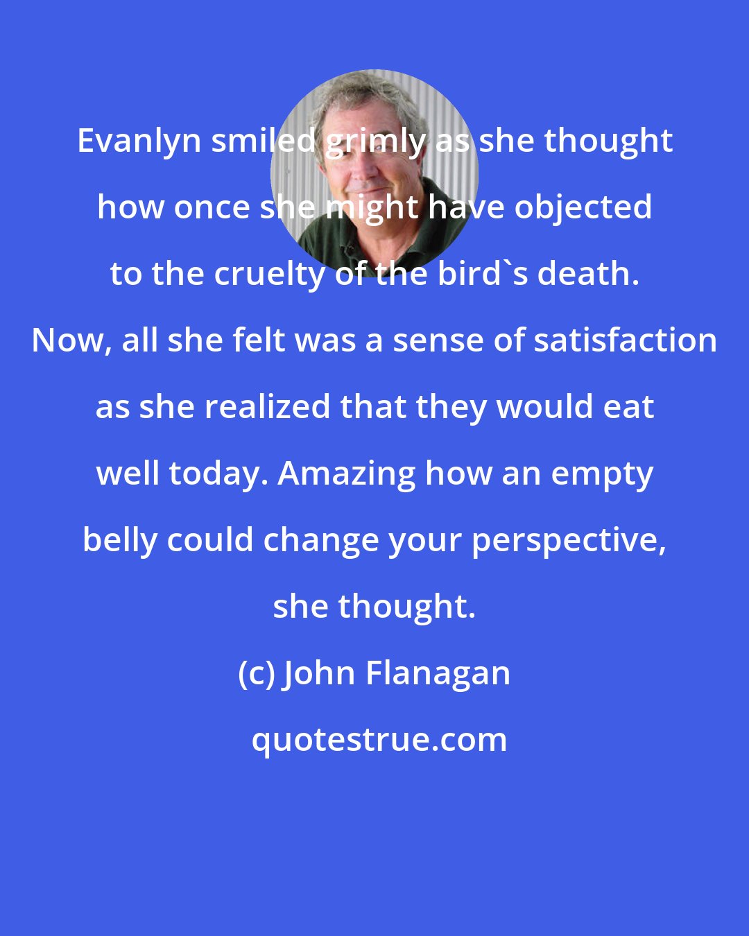 John Flanagan: Evanlyn smiled grimly as she thought how once she might have objected to the cruelty of the bird's death. Now, all she felt was a sense of satisfaction as she realized that they would eat well today. Amazing how an empty belly could change your perspective, she thought.