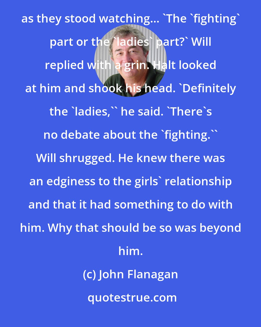 John Flanagan: Fighting positions, please, ladies...' 'That's debatable,' Halt said in an undertone to Will as they stood watching... 'The 'fighting' part or the 'ladies' part?' Will replied with a grin. Halt looked at him and shook his head. 'Definitely the 'ladies,'' he said. 'There's no debate about the 'fighting.'' Will shrugged. He knew there was an edginess to the girls' relationship and that it had something to do with him. Why that should be so was beyond him.