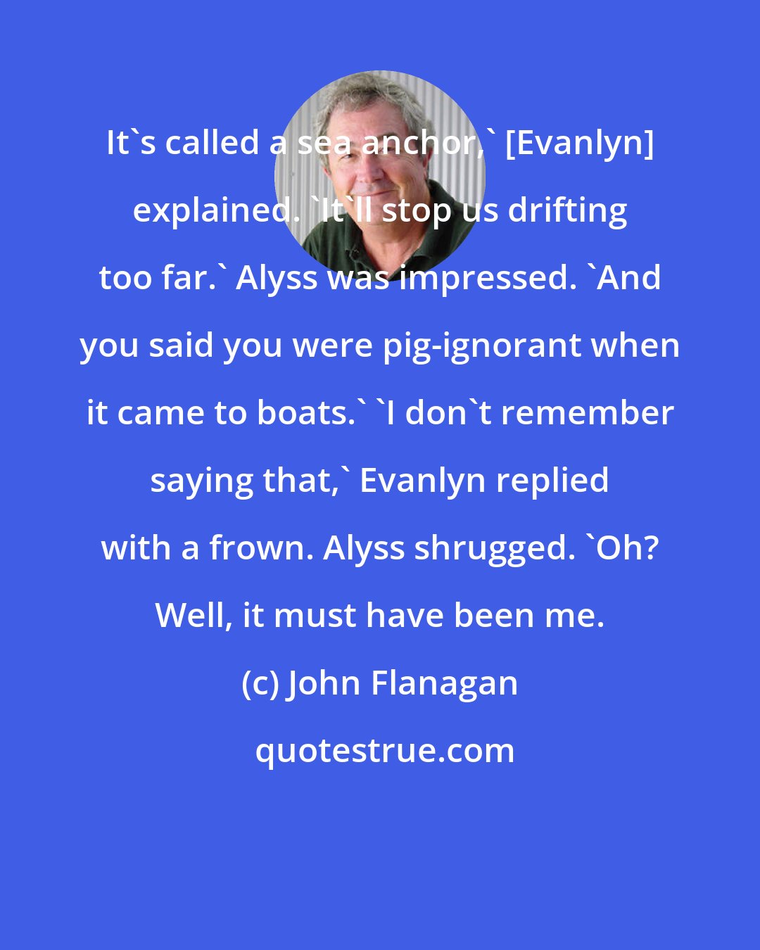 John Flanagan: It's called a sea anchor,' [Evanlyn] explained. 'It'll stop us drifting too far.' Alyss was impressed. 'And you said you were pig-ignorant when it came to boats.' 'I don't remember saying that,' Evanlyn replied with a frown. Alyss shrugged. 'Oh? Well, it must have been me.