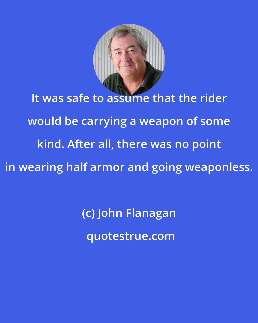 John Flanagan: It was safe to assume that the rider would be carrying a weapon of some kind. After all, there was no point in wearing half armor and going weaponless.